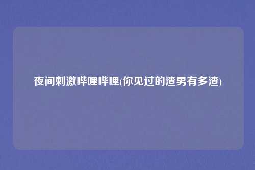 夜间刺激哔哩哔哩(你见过的渣男有多渣)