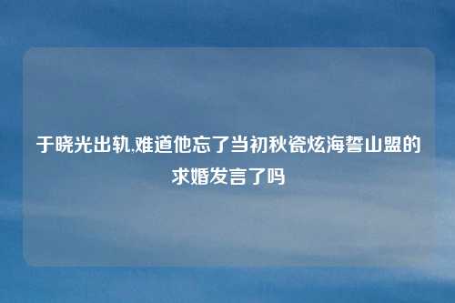 于晓光出轨,难道他忘了当初秋瓷炫海誓山盟的求婚发言了吗