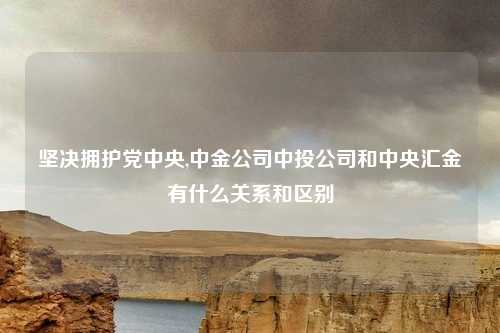 坚决拥护党中央,中金公司中投公司和中央汇金有什么关系和区别