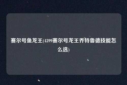 赛尔号鱼龙王(4399赛尔号龙王乔特鲁德技能怎么选)