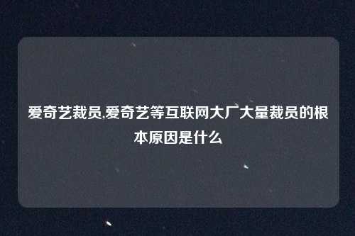 爱奇艺裁员,爱奇艺等互联网大厂大量裁员的根本原因是什么