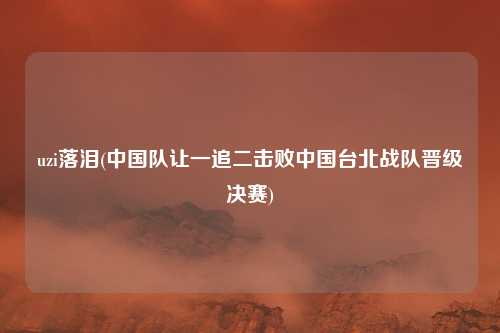 uzi落泪(中国队让一追二击败中国台北战队晋级决赛)