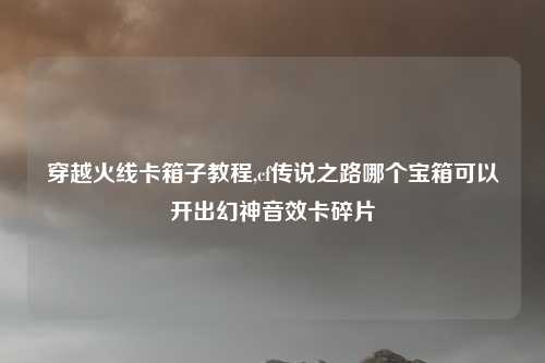 穿越火线卡箱子教程,cf传说之路哪个宝箱可以开出幻神音效卡碎片