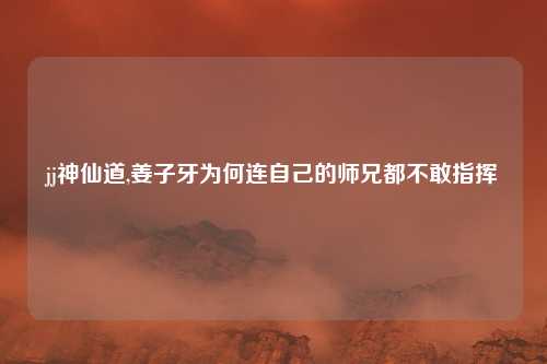 jj神仙道,姜子牙为何连自己的师兄都不敢指挥