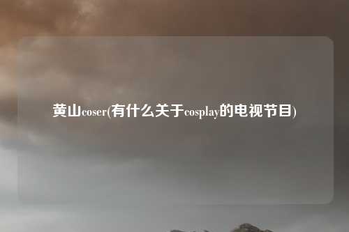 黄山coser(有什么关于cosplay的电视节目)