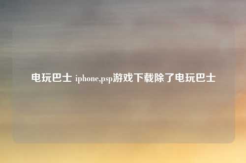 电玩巴士 iphone,psp游戏下载除了电玩巴士