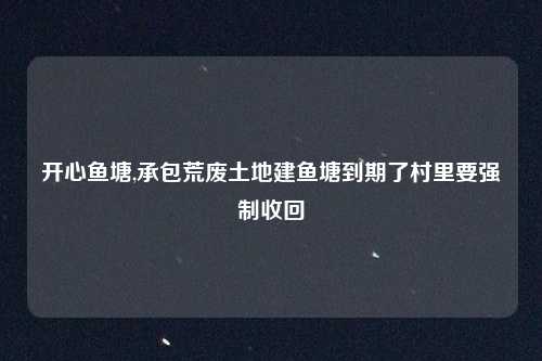 开心鱼塘,承包荒废土地建鱼塘到期了村里要强制收回