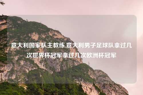 意大利国家队主教练,意大利男子足球队拿过几次世界杯冠军拿过几次欧洲杯冠军