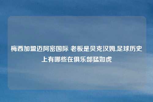 梅西加盟迈阿密国际 老板是贝克汉姆,足球历史上有哪些在俱乐部猛如虎