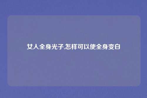 女人全身光子,怎样可以使全身变白