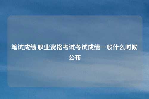 笔试成绩,职业资格考试考试成绩一般什么时候公布