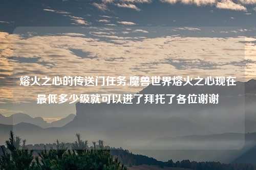 熔火之心的传送门任务,魔兽世界熔火之心现在最低多少级就可以进了拜托了各位谢谢