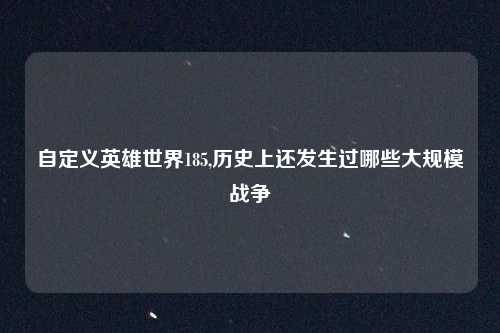 自定义英雄世界185,历史上还发生过哪些大规模战争