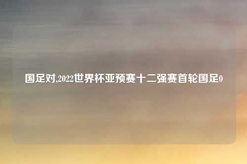 国足对,2022世界杯亚预赛十二强赛首轮国足0