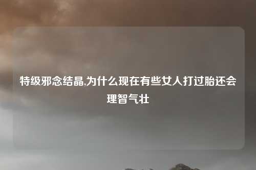 特级邪念结晶,为什么现在有些女人打过胎还会理智气壮