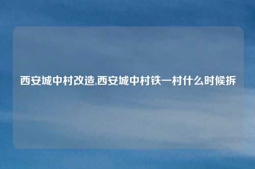 西安城中村改造,西安城中村铁一村什么时候拆
