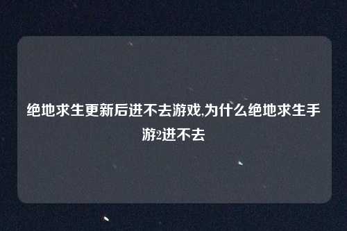 绝地求生更新后进不去游戏,为什么绝地求生手游2进不去