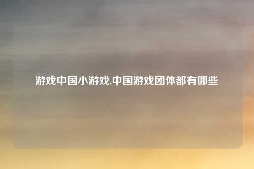 游戏中国小游戏,中国游戏团体都有哪些