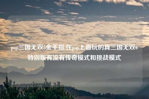 psp三国无双5金手指,在psp上面玩的真三国无双6特别版有没有传奇模式和挑战模式