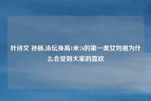 叶诗文 孙杨,泳坛身高1米76的第一美女刘湘为什么会受到大家的喜欢