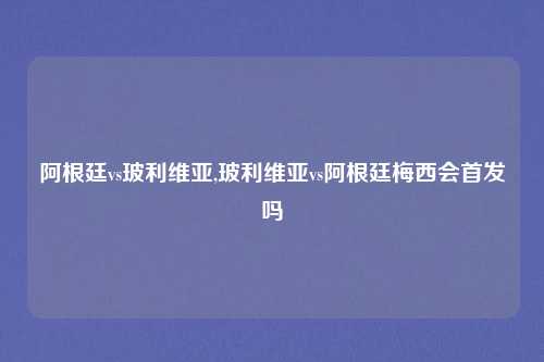 阿根廷vs玻利维亚,玻利维亚vs阿根廷梅西会首发吗