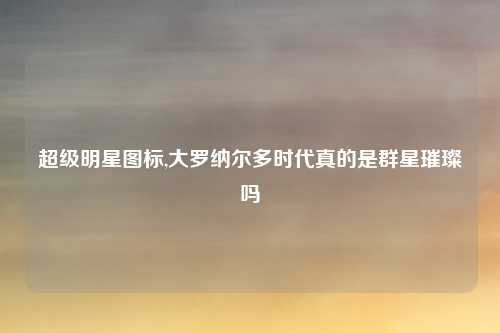 超级明星图标,大罗纳尔多时代真的是群星璀璨吗