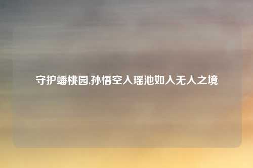 守护蟠桃园,孙悟空入瑶池如入无人之境
