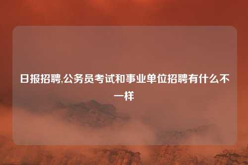 日报招聘,公务员考试和事业单位招聘有什么不一样