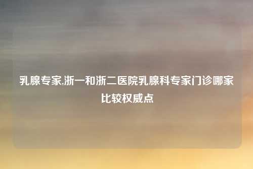乳腺专家,浙一和浙二医院乳腺科专家门诊哪家比较权威点
