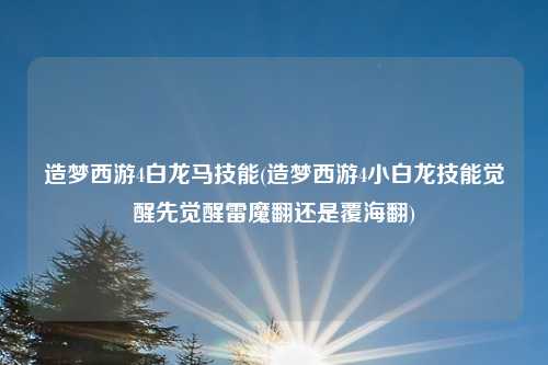 造梦西游4白龙马技能(造梦西游4小白龙技能觉醒先觉醒雷魔翻还是覆海翻)