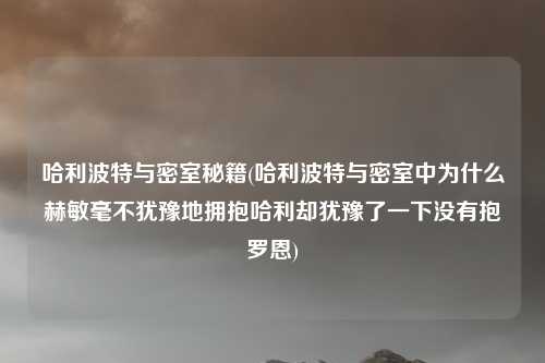 哈利波特与密室秘籍(哈利波特与密室中为什么赫敏毫不犹豫地拥抱哈利却犹豫了一下没有抱罗恩)