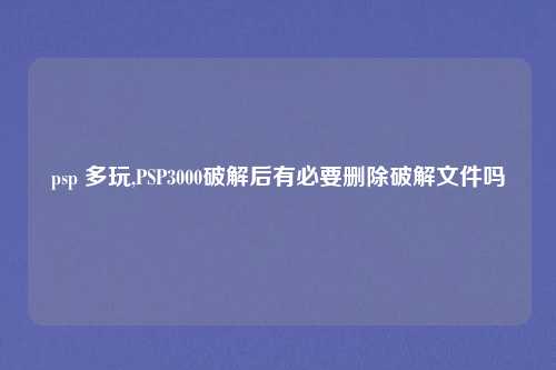 psp 多玩,PSP3000破解后有必要删除破解文件吗