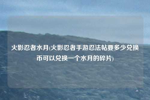 火影忍者水月(火影忍者手游忍法帖要多少兑换币可以兑换一个水月的碎片)