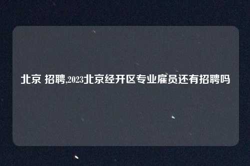 北京 招聘,2023北京经开区专业雇员还有招聘吗