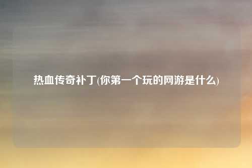 热血传奇补丁(你第一个玩的网游是什么)
