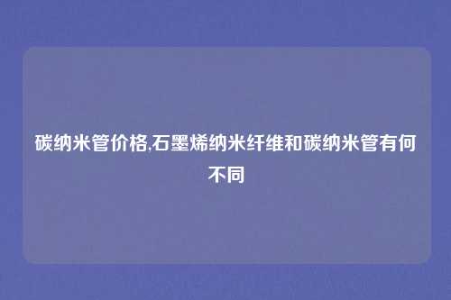 碳纳米管价格,石墨烯纳米纤维和碳纳米管有何不同