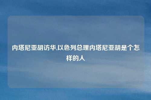 内塔尼亚胡访华,以色列总理内塔尼亚胡是个怎样的人