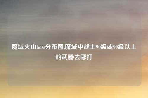 魔域火山boss分布图,魔域中战士90级或90级以上的武器去哪打
