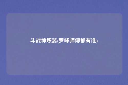 斗战神炼器(罗峰师傅都有谁)