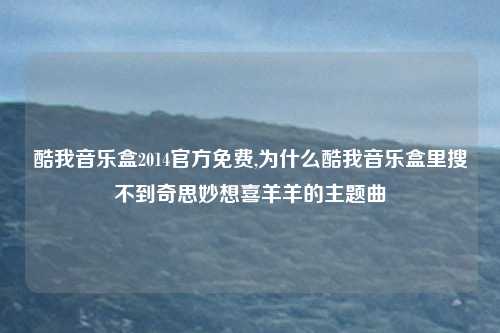 酷我音乐盒2014官方免费,为什么酷我音乐盒里搜不到奇思妙想喜羊羊的主题曲