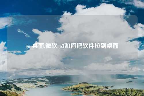 go 桌面,微软go3如何把软件拉到桌面