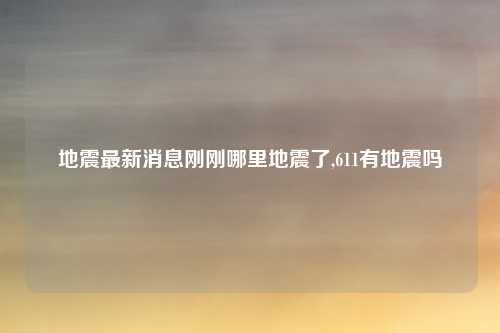 地震最新消息刚刚哪里地震了,611有地震吗