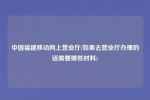 中国福建移动网上营业厅(如果去营业厅办理的话需要哪些材料)
