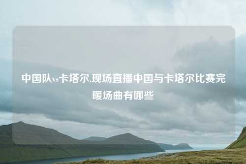 中国队vs卡塔尔,现场直播中国与卡塔尔比赛完暖场曲有哪些