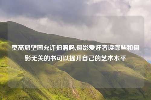 莫高窟壁画允许拍照吗,摄影爱好者读哪些和摄影无关的书可以提升自己的艺术水平