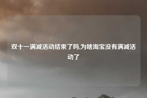 双十一满减活动结束了吗,为啥淘宝没有满减活动了