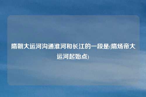 隋朝大运河沟通淮河和长江的一段是(隋炀帝大运河起始点)