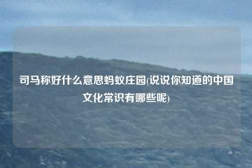 司马称好什么意思蚂蚁庄园(说说你知道的中国文化常识有哪些呢)