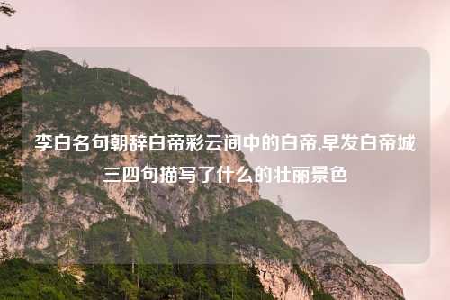 李白名句朝辞白帝彩云间中的白帝,早发白帝城三四句描写了什么的壮丽景色
