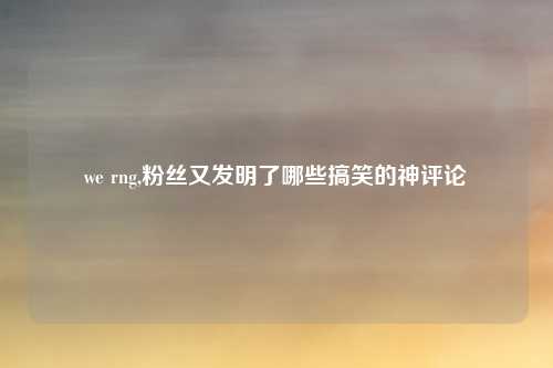 we rng,粉丝又发明了哪些搞笑的神评论